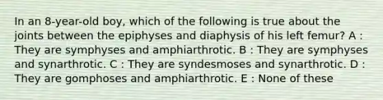 In an 8-year-old boy, which of the following is true about the joints between the epiphyses and diaphysis of his left femur? A : They are symphyses and amphiarthrotic. B : They are symphyses and synarthrotic. C : They are syndesmoses and synarthrotic. D : They are gomphoses and amphiarthrotic. E : None of these