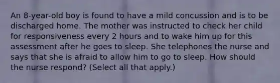 An 8-year-old boy is found to have a mild concussion and is to be discharged home. The mother was instructed to check her child for responsiveness every 2 hours and to wake him up for this assessment after he goes to sleep. She telephones the nurse and says that she is afraid to allow him to go to sleep. How should the nurse respond? (Select all that apply.)