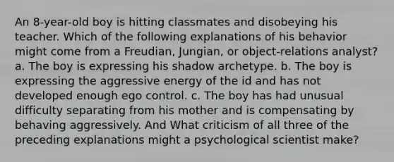 An 8-year-old boy is hitting classmates and disobeying his teacher. Which of the following explanations of his behavior might come from a Freudian, Jungian, or object-relations analyst? a. The boy is expressing his shadow archetype. b. The boy is expressing the aggressive energy of the id and has not developed enough ego control. c. The boy has had unusual difficulty separating from his mother and is compensating by behaving aggressively. And What criticism of all three of the preceding explanations might a psychological scientist make?