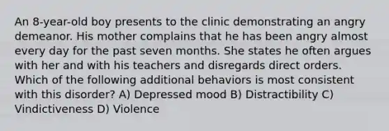 An 8-year-old boy presents to the clinic demonstrating an angry demeanor. His mother complains that he has been angry almost every day for the past seven months. She states he often argues with her and with his teachers and disregards direct orders. Which of the following additional behaviors is most consistent with this disorder? A) Depressed mood B) Distractibility C) Vindictiveness D) Violence