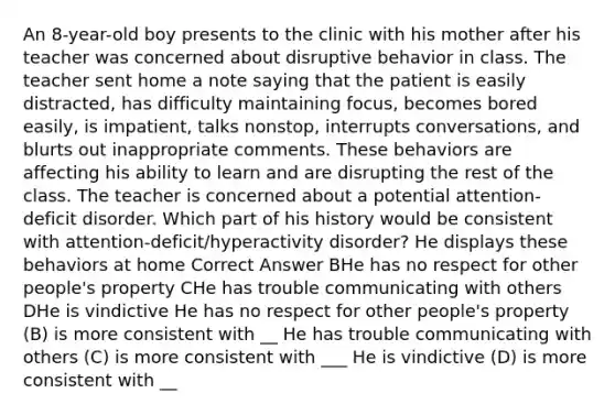 An 8-year-old boy presents to the clinic with his mother after his teacher was concerned about disruptive behavior in class. The teacher sent home a note saying that the patient is easily distracted, has difficulty maintaining focus, becomes bored easily, is impatient, talks nonstop, interrupts conversations, and blurts out inappropriate comments. These behaviors are affecting his ability to learn and are disrupting the rest of the class. The teacher is concerned about a potential attention-deficit disorder. Which part of his history would be consistent with attention-deficit/hyperactivity disorder? He displays these behaviors at home Correct Answer BHe has no respect for other people's property CHe has trouble communicating with others DHe is vindictive He has no respect for other people's property (B) is more consistent with __ He has trouble communicating with others (C) is more consistent with ___ He is vindictive (D) is more consistent with __