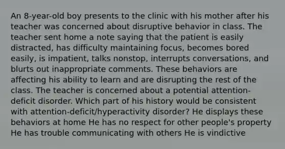 An 8-year-old boy presents to the clinic with his mother after his teacher was concerned about disruptive behavior in class. The teacher sent home a note saying that the patient is easily distracted, has difficulty maintaining focus, becomes bored easily, is impatient, talks nonstop, interrupts conversations, and blurts out inappropriate comments. These behaviors are affecting his ability to learn and are disrupting the rest of the class. The teacher is concerned about a potential attention-deficit disorder. Which part of his history would be consistent with attention-deficit/hyperactivity disorder? He displays these behaviors at home He has no respect for other people's property He has trouble communicating with others He is vindictive