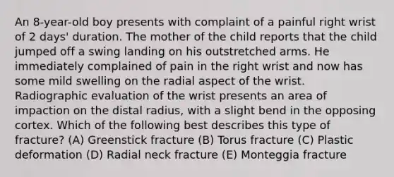 An 8-year-old boy presents with complaint of a painful right wrist of 2 days' duration. The mother of the child reports that the child jumped off a swing landing on his outstretched arms. He immediately complained of pain in the right wrist and now has some mild swelling on the radial aspect of the wrist. Radiographic evaluation of the wrist presents an area of impaction on the distal radius, with a slight bend in the opposing cortex. Which of the following best describes this type of fracture? (A) Greenstick fracture (B) Torus fracture (C) Plastic deformation (D) Radial neck fracture (E) Monteggia fracture