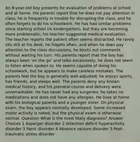 An 8-year-old boy presents for evaluation of problems at school and at home. His parents report that he does not pay attention in class; he is frequently in trouble for disrupting the class, and he often forgets to do his schoolwork. He has had similar problems since starting school (in kindergarten), but they are becoming more problematic; his teacher suggested medical evaluation. The teacher reports the patient often seems distracted. He rarely sits still at his desk; he fidgets often, and when he does pay attention to the class discussions, he blurts out comments without waiting his turn. HIs parents report that the boy has always been 'on the go' and talks excessively; he does not seem to listen when spoken to. He seems capable of doing his schoolwork, but he appears to make careless mistakes. The parents feel the boy is generally well-adjusted; he enjoys sports, has friends, and sleeps well. The parents deny any known medical history, and his prenatal course and delivery were unremarkable. He has never had any surgeries; he takes no medications and does not have any allergies. He lives at home with his biological parents and a younger sister. On physical exam, the boy appears normally developed. Some increased motor activity is noted, but the physical exam is otherwise normal. Question What is the most likely diagnosis? Answer Choices 1 Asperger disorder 2 Attention deficit hyperactivity disorder 3 Panic disorder 4 Absence seizure disorder 5 Post-traumatic stress disorder