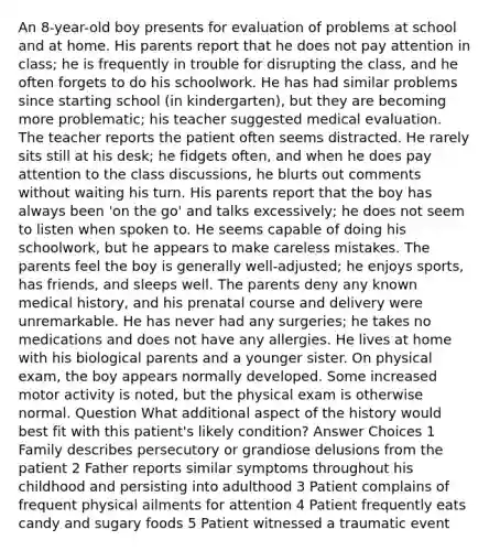 An 8-year-old boy presents for evaluation of problems at school and at home. His parents report that he does not pay attention in class; he is frequently in trouble for disrupting the class, and he often forgets to do his schoolwork. He has had similar problems since starting school (in kindergarten), but they are becoming more problematic; his teacher suggested medical evaluation. The teacher reports the patient often seems distracted. He rarely sits still at his desk; he fidgets often, and when he does pay attention to the class discussions, he blurts out comments without waiting his turn. His parents report that the boy has always been 'on the go' and talks excessively; he does not seem to listen when spoken to. He seems capable of doing his schoolwork, but he appears to make careless mistakes. The parents feel the boy is generally well-adjusted; he enjoys sports, has friends, and sleeps well. The parents deny any known medical history, and his prenatal course and delivery were unremarkable. He has never had any surgeries; he takes no medications and does not have any allergies. He lives at home with his biological parents and a younger sister. On physical exam, the boy appears normally developed. Some increased motor activity is noted, but the physical exam is otherwise normal. Question What additional aspect of the history would best fit with this patient's likely condition? Answer Choices 1 Family describes persecutory or grandiose delusions from the patient 2 Father reports similar symptoms throughout his childhood and persisting into adulthood 3 Patient complains of frequent physical ailments for attention 4 Patient frequently eats candy and sugary foods 5 Patient witnessed a traumatic event