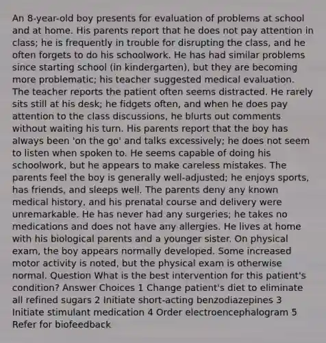 An 8-year-old boy presents for evaluation of problems at school and at home. His parents report that he does not pay attention in class; he is frequently in trouble for disrupting the class, and he often forgets to do his schoolwork. He has had similar problems since starting school (in kindergarten), but they are becoming more problematic; his teacher suggested medical evaluation. The teacher reports the patient often seems distracted. He rarely sits still at his desk; he fidgets often, and when he does pay attention to the class discussions, he blurts out comments without waiting his turn. His parents report that the boy has always been 'on the go' and talks excessively; he does not seem to listen when spoken to. He seems capable of doing his schoolwork, but he appears to make careless mistakes. The parents feel the boy is generally well-adjusted; he enjoys sports, has friends, and sleeps well. The parents deny any known medical history, and his prenatal course and delivery were unremarkable. He has never had any surgeries; he takes no medications and does not have any allergies. He lives at home with his biological parents and a younger sister. On physical exam, the boy appears normally developed. Some increased motor activity is noted, but the physical exam is otherwise normal. Question What is the best intervention for this patient's condition? Answer Choices 1 Change patient's diet to eliminate all refined sugars 2 Initiate short-acting benzodiazepines 3 Initiate stimulant medication 4 Order electroencephalogram 5 Refer for biofeedback