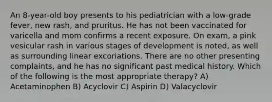 An 8-year-old boy presents to his pediatrician with a low-grade fever, new rash, and pruritus. He has not been vaccinated for varicella and mom confirms a recent exposure. On exam, a pink vesicular rash in various stages of development is noted, as well as surrounding linear excoriations. There are no other presenting complaints, and he has no significant past medical history. Which of the following is the most appropriate therapy? A) Acetaminophen B) Acyclovir C) Aspirin D) Valacyclovir