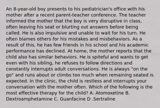 An 8-year-old boy presents to his pediatrician's office with his mother after a recent parent-teacher conference. The teacher informed the mother that the boy is very disruptive in class, often leaving his seat or blurting out answers before being called. He is also impulsive and unable to wait for his turn. He often blames others for his mistakes and misbehaviors. As a result of this, he has few friends in his school and his academic performance has declined. At home, the mother reports that the child also has similar behaviors. He is spiteful and wants to get even with his sibling, he refuses to follow directions and constantly interrupts adult conversations. He is always "on the go" and runs about or climbs too much when remaining seated is expected. In the clinic, the child is restless and interrupts your conversation with the mother often. Which of the following is the most effective therapy for the child? A. Atomoxetine B. Dextroamphetamine C. Guanfacine D .Sertraline