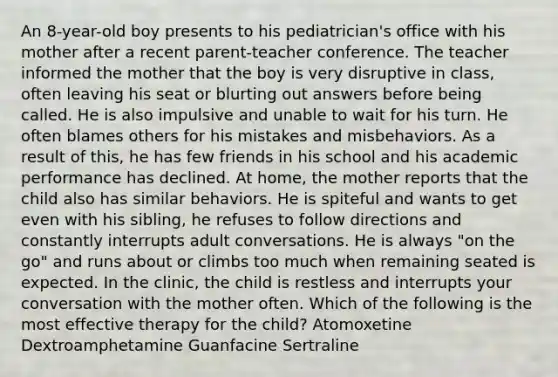 An 8-year-old boy presents to his pediatrician's office with his mother after a recent parent-teacher conference. The teacher informed the mother that the boy is very disruptive in class, often leaving his seat or blurting out answers before being called. He is also impulsive and unable to wait for his turn. He often blames others for his mistakes and misbehaviors. As a result of this, he has few friends in his school and his academic performance has declined. At home, the mother reports that the child also has similar behaviors. He is spiteful and wants to get even with his sibling, he refuses to follow directions and constantly interrupts adult conversations. He is always "on the go" and runs about or climbs too much when remaining seated is expected. In the clinic, the child is restless and interrupts your conversation with the mother often. Which of the following is the most effective therapy for the child? Atomoxetine Dextroamphetamine Guanfacine Sertraline