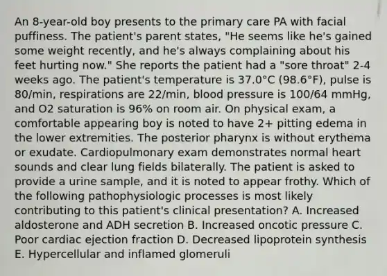 An 8-year-old boy presents to the primary care PA with facial puffiness. The patient's parent states, "He seems like he's gained some weight recently, and he's always complaining about his feet hurting now." She reports the patient had a "sore throat" 2-4 weeks ago. The patient's temperature is 37.0°C (98.6°F), pulse is 80/min, respirations are 22/min, blood pressure is 100/64 mmHg, and O2 saturation is 96% on room air. On physical exam, a comfortable appearing boy is noted to have 2+ pitting edema in the lower extremities. The posterior pharynx is without erythema or exudate. Cardiopulmonary exam demonstrates normal heart sounds and clear lung fields bilaterally. The patient is asked to provide a urine sample, and it is noted to appear frothy. Which of the following pathophysiologic processes is most likely contributing to this patient's clinical presentation? A. Increased aldosterone and ADH secretion B. Increased oncotic pressure C. Poor cardiac ejection fraction D. Decreased lipoprotein synthesis E. Hypercellular and inflamed glomeruli