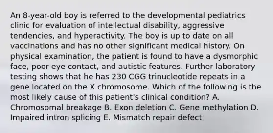 An 8-year-old boy is referred to the developmental pediatrics clinic for evaluation of intellectual disability, aggressive tendencies, and hyperactivity. The boy is up to date on all vaccinations and has no other significant medical history. On physical examination, the patient is found to have a dysmorphic face, poor eye contact, and autistic features. Further laboratory testing shows that he has 230 CGG trinucleotide repeats in a gene located on the X chromosome. Which of the following is the most likely cause of this patient's clinical condition? A. Chromosomal breakage B. Exon deletion C. Gene methylation D. Impaired intron splicing E. Mismatch repair defect