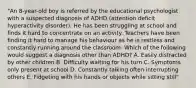 "An 8-year-old boy is referred by the educational psychologist with a suspected diagnosis of ADHD (attention deficit hyperactivity disorder). He has been struggling at school and finds it hard to concentrate on an activity. Teachers have been finding it hard to manage his behaviour as he is restless and constantly running around the classroom. Which of the following would suggest a diagnosis other than ADHD? A. Easily distracted by other children B. Difficulty waiting for his turn C. Symptoms only present at school D. Constantly talking often interrupting others E. Fidgeting with his hands or objects while sitting still"