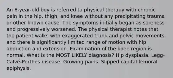 An 8-year-old boy is referred to physical therapy with chronic pain in the hip, thigh, and knee without any precipitating trauma or other known cause. The symptoms initially began as soreness and progressively worsened. The physical therapist notes that the patient walks with exaggerated trunk and pelvic movements, and there is significantly limited range of motion with hip abduction and extension. Examination of the knee region is normal. What is the MOST LIKELY diagnosis? Hip dysplasia. Legg-Calvé-Perthes disease. Growing pains. Slipped capital femoral epiphysis.