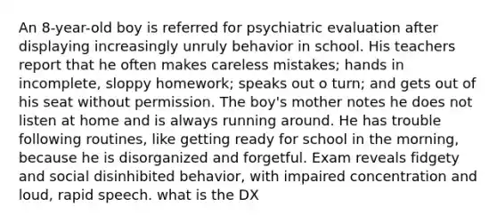 An 8-year-old boy is referred for psychiatric evaluation after displaying increasingly unruly behavior in school. His teachers report that he often makes careless mistakes; hands in incomplete, sloppy homework; speaks out o turn; and gets out of his seat without permission. The boy's mother notes he does not listen at home and is always running around. He has trouble following routines, like getting ready for school in the morning, because he is disorganized and forgetful. Exam reveals fidgety and social disinhibited behavior, with impaired concentration and loud, rapid speech. what is the DX