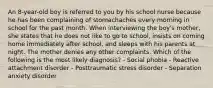 An 8-year-old boy is referred to you by his school nurse because he has been complaining of stomachaches every morning in school for the past month. When interviewing the boy's mother, she states that he does not like to go to school, insists on coming home immediately after school, and sleeps with his parents at night. The mother denies any other complaints. Which of the following is the most likely diagnosis? - Social phobia - Reactive attachment disorder - Posttraumatic stress disorder - Separation anxiety disorder