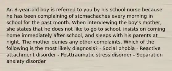 An 8-year-old boy is referred to you by his school nurse because he has been complaining of stomachaches every morning in school for the past month. When interviewing the boy's mother, she states that he does not like to go to school, insists on coming home immediately after school, and sleeps with his parents at night. The mother denies any other complaints. Which of the following is the most likely diagnosis? - Social phobia - Reactive attachment disorder - Posttraumatic stress disorder - Separation anxiety disorder