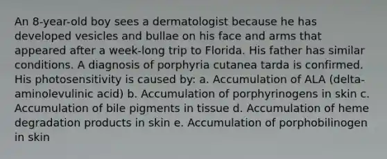 An 8-year-old boy sees a dermatologist because he has developed vesicles and bullae on his face and arms that appeared after a week-long trip to Florida. His father has similar conditions. A diagnosis of porphyria cutanea tarda is confirmed. His photosensitivity is caused by: a. Accumulation of ALA (delta-aminolevulinic acid) b. Accumulation of porphyrinogens in skin c. Accumulation of bile pigments in tissue d. Accumulation of heme degradation products in skin e. Accumulation of porphobilinogen in skin