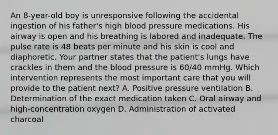 An​ 8-year-old boy is unresponsive following the accidental ingestion of his​ father's high blood pressure medications. His airway is open and his breathing is labored and inadequate. The pulse rate is 48 beats per minute and his skin is cool and diaphoretic. Your partner states that the​ patient's lungs have crackles in them and the blood pressure is​ 60/40 mmHg. Which intervention represents the most important care that you will provide to the patient​ next? A. Positive pressure ventilation B. Determination of the exact medication taken C. Oral airway and​ high-concentration oxygen D. Administration of activated charcoal