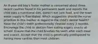 An 8-year-old boy's foster mother is concerned about three recent cavities found in his permanent teeth and reports the child eats a nutritional diet, doesn't eat junk food, and the town water supply is fluoridated. Which suggestion should the nurse prioritize to this mother in regard to the child's dental health? Have the child's teeth professionally cleaned every 3 months. Encourage the child to abstain from eating sugary snacks at school. Ensure that the child brushes his teeth after each meal and snacks. Accept that the child is genetically predisposed to having more cavities than most children.