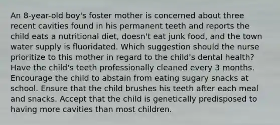 An 8-year-old boy's foster mother is concerned about three recent cavities found in his permanent teeth and reports the child eats a nutritional diet, doesn't eat junk food, and the town water supply is fluoridated. Which suggestion should the nurse prioritize to this mother in regard to the child's dental health? Have the child's teeth professionally cleaned every 3 months. Encourage the child to abstain from eating sugary snacks at school. Ensure that the child brushes his teeth after each meal and snacks. Accept that the child is genetically predisposed to having more cavities than most children.