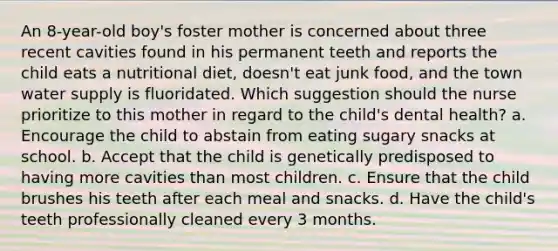 An 8-year-old boy's foster mother is concerned about three recent cavities found in his permanent teeth and reports the child eats a nutritional diet, doesn't eat junk food, and the town water supply is fluoridated. Which suggestion should the nurse prioritize to this mother in regard to the child's dental health? a. Encourage the child to abstain from eating sugary snacks at school. b. Accept that the child is genetically predisposed to having more cavities than most children. c. Ensure that the child brushes his teeth after each meal and snacks. d. Have the child's teeth professionally cleaned every 3 months.