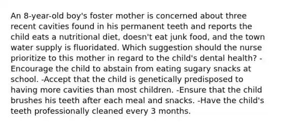 An 8-year-old boy's foster mother is concerned about three recent cavities found in his permanent teeth and reports the child eats a nutritional diet, doesn't eat junk food, and the town water supply is fluoridated. Which suggestion should the nurse prioritize to this mother in regard to the child's dental health? -Encourage the child to abstain from eating sugary snacks at school. -Accept that the child is genetically predisposed to having more cavities than most children. -Ensure that the child brushes his teeth after each meal and snacks. -Have the child's teeth professionally cleaned every 3 months.