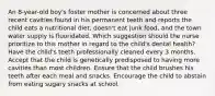 An 8-year-old boy's foster mother is concerned about three recent cavities found in his permanent teeth and reports the child eats a nutritional diet, doesn't eat junk food, and the town water supply is fluoridated. Which suggestion should the nurse prioritize to this mother in regard to the child's dental health? Have the child's teeth professionally cleaned every 3 months. Accept that the child is genetically predisposed to having more cavities than most children. Ensure that the child brushes his teeth after each meal and snacks. Encourage the child to abstain from eating sugary snacks at school.