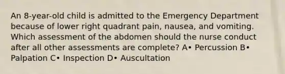 An 8-year-old child is admitted to the Emergency Department because of lower right quadrant pain, nausea, and vomiting. Which assessment of the abdomen should the nurse conduct after all other assessments are complete? A• Percussion B• Palpation C• Inspection D• Auscultation