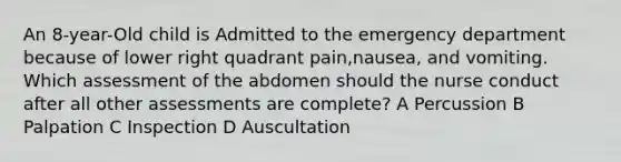 An 8-year-Old child is Admitted to the emergency department because of lower right quadrant pain,nausea, and vomiting. Which assessment of the abdomen should the nurse conduct after all other assessments are complete? A Percussion B Palpation C Inspection D Auscultation