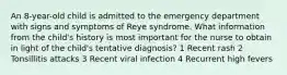 An 8-year-old child is admitted to the emergency department with signs and symptoms of Reye syndrome. What information from the child's history is most important for the nurse to obtain in light of the child's tentative diagnosis? 1 Recent rash 2 Tonsillitis attacks 3 Recent viral infection 4 Recurrent high fevers