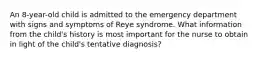 An 8-year-old child is admitted to the emergency department with signs and symptoms of Reye syndrome. What information from the child's history is most important for the nurse to obtain in light of the child's tentative diagnosis?