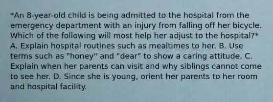 *An 8-year-old child is being admitted to the hospital from the emergency department with an injury from falling off her bicycle. Which of the following will most help her adjust to the hospital?* A. Explain hospital routines such as mealtimes to her. B. Use terms such as "honey" and "dear" to show a caring attitude. C. Explain when her parents can visit and why siblings cannot come to see her. D. Since she is young, orient her parents to her room and hospital facility.