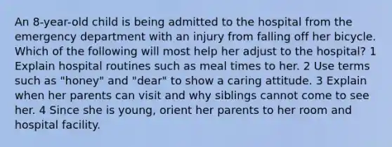 An 8-year-old child is being admitted to the hospital from the emergency department with an injury from falling off her bicycle. Which of the following will most help her adjust to the hospital? 1 Explain hospital routines such as meal times to her. 2 Use terms such as "honey" and "dear" to show a caring attitude. 3 Explain when her parents can visit and why siblings cannot come to see her. 4 Since she is young, orient her parents to her room and hospital facility.