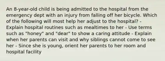 An 8-year-old child is being admitted to the hospital from the emergency dept with an injury from falling off her bicycle. Which of the following will most help her adjust to the hospital? - Explain hospital routines such as mealtimes to her - Use terms such as "honey" and "dear" to show a caring attitude - Explain when her parents can visit and why siblings cannot come to see her - Since she is young, orient her parents to her room and hospital facility