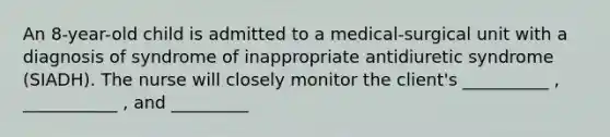 An 8-year-old child is admitted to a medical-surgical unit with a diagnosis of syndrome of inappropriate antidiuretic syndrome (SIADH). The nurse will closely monitor the client's __________ , ___________ , and _________