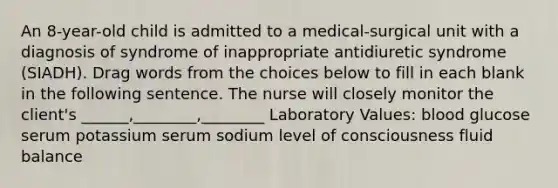 An 8-year-old child is admitted to a medical-surgical unit with a diagnosis of syndrome of inappropriate antidiuretic syndrome (SIADH). Drag words from the choices below to fill in each blank in the following sentence. The nurse will closely monitor the client's ______,________,________ Laboratory Values: blood glucose serum potassium serum sodium level of consciousness fluid balance