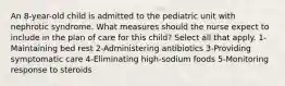 An 8-year-old child is admitted to the pediatric unit with nephrotic syndrome. What measures should the nurse expect to include in the plan of care for this child? Select all that apply. 1-Maintaining bed rest 2-Administering antibiotics 3-Providing symptomatic care 4-Eliminating high-sodium foods 5-Monitoring response to steroids