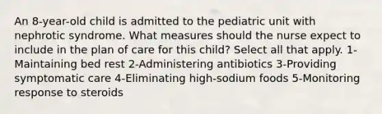 An 8-year-old child is admitted to the pediatric unit with nephrotic syndrome. What measures should the nurse expect to include in the plan of care for this child? Select all that apply. 1-Maintaining bed rest 2-Administering antibiotics 3-Providing symptomatic care 4-Eliminating high-sodium foods 5-Monitoring response to steroids