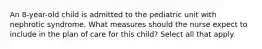 An 8-year-old child is admitted to the pediatric unit with nephrotic syndrome. What measures should the nurse expect to include in the plan of care for this child? Select all that apply.