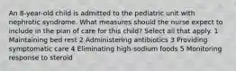 An 8-year-old child is admitted to the pediatric unit with nephrotic syndrome. What measures should the nurse expect to include in the plan of care for this child? Select all that apply. 1 Maintaining bed rest 2 Administering antibiotics 3 Providing symptomatic care 4 Eliminating high-sodium foods 5 Monitoring response to steroid