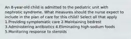 An 8-year-old child is admitted to the pediatric unit with nephrotic syndrome. What measures should the nurse expect to include in the plan of care for this child? Select all that apply 1.Providing symptomatic care 2.Maintaining bedrest 3.Administering antibiotics 4.Eliminating high-sodium foods 5.Monitoring response to steroids