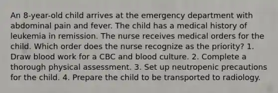 An 8-year-old child arrives at the emergency department with abdominal pain and fever. The child has a medical history of leukemia in remission. The nurse receives medical orders for the child. Which order does the nurse recognize as the priority? 1. Draw blood work for a CBC and blood culture. 2. Complete a thorough physical assessment. 3. Set up neutropenic precautions for the child. 4. Prepare the child to be transported to radiology.