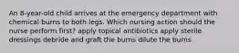 An 8-year-old child arrives at the emergency department with chemical burns to both legs. Which nursing action should the nurse perform first? apply topical antibiotics apply sterile dressings debride and graft the burns dilute the burns