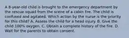 A 8-year-old child is brought to the emergency department by the rescue squad from the scene of a cabin fire. The child is confused and agitated. Which action by the nurse is the priority for this child? A. Assess the child for a head injury. B. Give the child 100% oxygen. C. Obtain a complete history of the fire. D. Wait for the parents to obtain consent.
