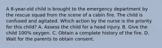A 8-year-old child is brought to the emergency department by the rescue squad from the scene of a cabin fire. The child is confused and agitated. Which action by the nurse is the priority for this child? A. Assess the child for a head injury. B. Give the child 100% oxygen. C. Obtain a complete history of the fire. D. Wait for the parents to obtain consent.