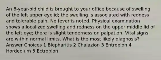 An 8-year-old child is brought to your office because of swelling of the left upper eyelid; the swelling is associated with redness and tolerable pain. No fever is noted. Physical examination shows a localized swelling and redness on the upper middle lid of the left eye; there is slight tenderness on palpation. Vital signs are within normal limits. What is the most likely diagnosis? Answer Choices 1 Blepharitis 2 Chalazion 3 Entropion 4 Hordeolum 5 Ectropion