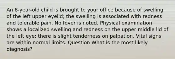An 8-year-old child is brought to your office because of swelling of the left upper eyelid; the swelling is associated with redness and tolerable pain. No fever is noted. Physical examination shows a localized swelling and redness on the upper middle lid of the left eye; there is slight tenderness on palpation. Vital signs are within normal limits. Question What is the most likely diagnosis?