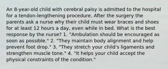 An 8-year-old child with cerebral palsy is admitted to the hospital for a tendon-lengthening procedure. After the surgery the parents ask a nurse why their child must wear braces and shoes for at least 12 hours a day, even while in bed. What is the best response by the nurse? 1. "Ambulation should be encouraged as soon as possible." 2. "They maintain body alignment and help prevent foot drop." 3. "They stretch your child's ligaments and strengthen muscle tone." 4. "It helps your child accept the physical constraints of the condition."