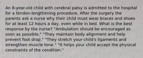 An 8-year-old child with cerebral palsy is admitted to the hospital for a tendon-lengthening procedure. After the surgery the parents ask a nurse why their child must wear braces and shoes for at least 12 hours a day, even while in bed. What is the best response by the nurse? "Ambulation should be encouraged as soon as possible." "They maintain body alignment and help prevent foot drop." "They stretch your child's ligaments and strengthen muscle tone." "It helps your child accept the physical constraints of the condition."