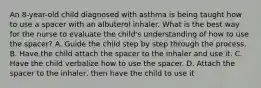 An 8-year-old child diagnosed with asthma is being taught how to use a spacer with an albuterol inhaler. What is the best way for the nurse to evaluate the child's understanding of how to use the spacer? A. Guide the child step by step through the process. B. Have the child attach the spacer to the inhaler and use it. C. Have the child verbalize how to use the spacer. D. Attach the spacer to the inhaler, then have the child to use it